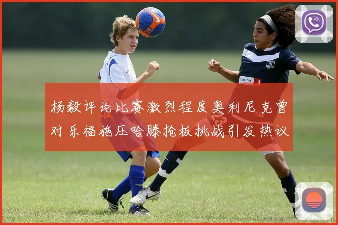 杨毅评论比赛激烈程度奥利尼克曾对乐福施压哈滕抢板挑战引发热议