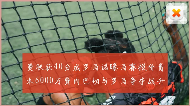 曼联获40分成罗马诺曝马赛报价青木6000万费内巴切与罗马争夺战升级