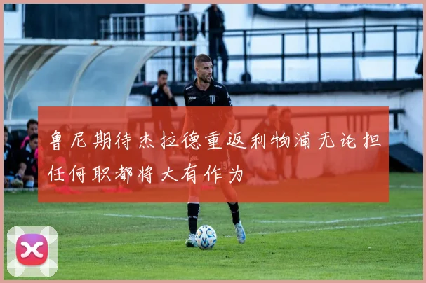 鲁尼期待杰拉德重返利物浦无论担任何职都将大有作为