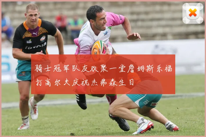 骑士冠军队友欢聚一堂詹姆斯乐福打高尔夫庆祝杰弗森生日