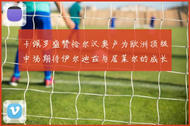 卡佩罗盛赞恰尔汉奥卢为欧洲顶级中场期待伊尔迪兹与居莱尔的成长