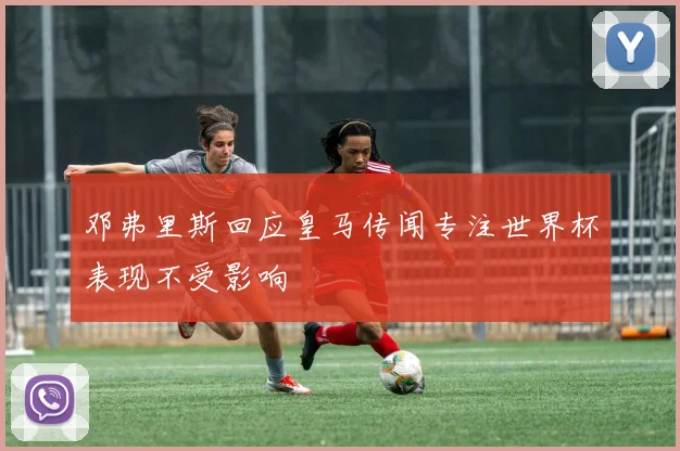 邓弗里斯回应皇马传闻专注世界杯表现不受影响