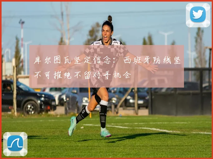 库尔图瓦坚定信念:西班牙防线坚不可摧绝不留对手机会