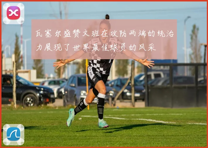 瓦塞尔盛赞文班在攻防两端的统治力展现了世界最佳球员的风采