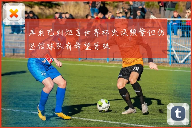 库利巴利坦言世界杯失误频繁但仍坚信球队有希望晋级