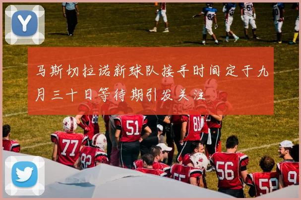马斯切拉诺新球队接手时间定于九月三十日等待期引发关注