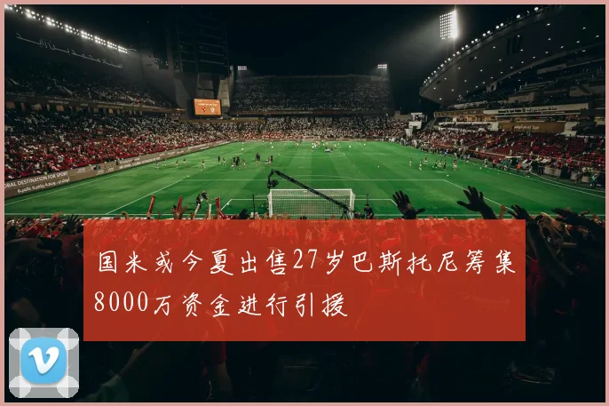 国米或今夏出售27岁巴斯托尼筹集8000万资金进行引援
