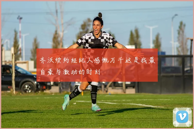齐沃续约经纪人感慨万千这是我最自豪与激动的时刻