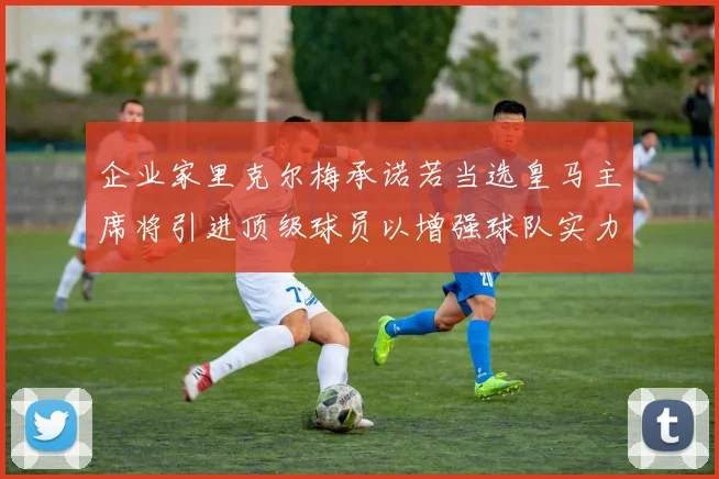 企业家里克尔梅承诺若当选皇马主席将引进顶级球员以增强球队实力