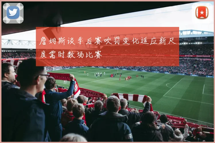 詹姆斯谈季后赛吹罚变化适应新尺度需时数场比赛