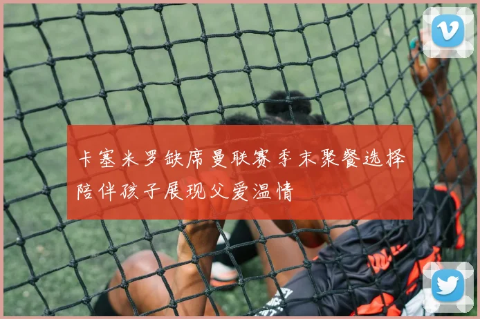 卡塞米罗缺席曼联赛季末聚餐选择陪伴孩子展现父爱温情