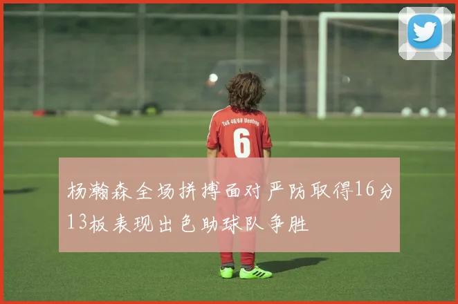 杨瀚森全场拼搏面对严防取得16分13板表现出色助球队争胜