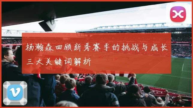 杨瀚森回顾新秀赛季的挑战与成长三大关键词解析