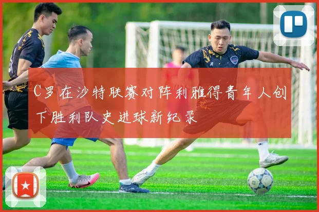 C罗在沙特联赛对阵利雅得青年人创下胜利队史进球新纪录