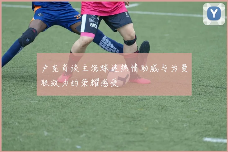 卢克肖谈主场球迷热情助威与为曼联效力的荣耀感受