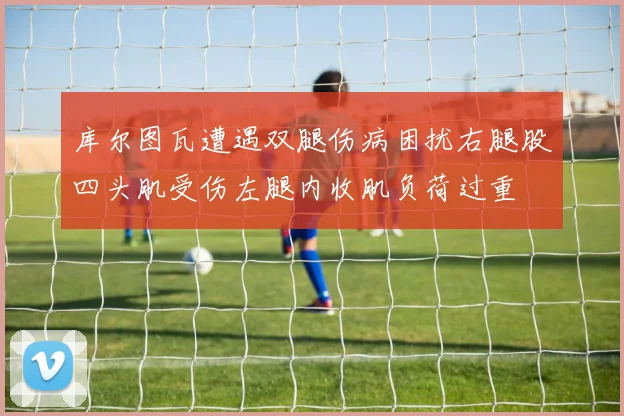 库尔图瓦遭遇双腿伤病困扰右腿股四头肌受伤左腿内收肌负荷过重