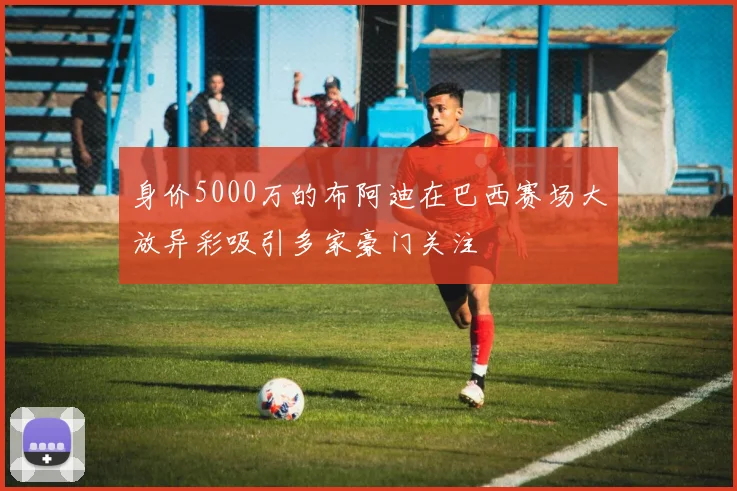 身价5000万的布阿迪在巴西赛场大放异彩吸引多家豪门关注