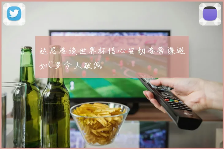 达尼洛谈世界杯信心安切洛蒂谦逊如C罗令人敬佩