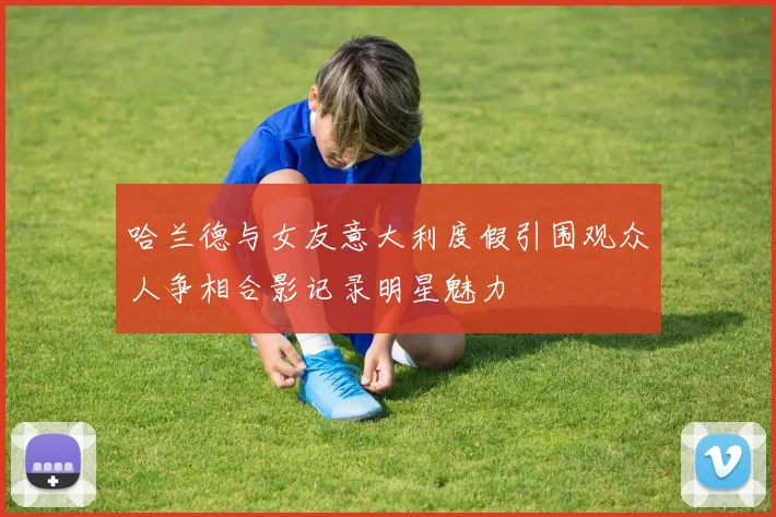 哈兰德与女友意大利度假引围观众人争相合影记录明星魅力