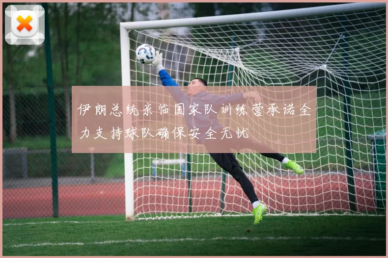 伊朗总统亲临国家队训练营承诺全力支持球队确保安全无忧
