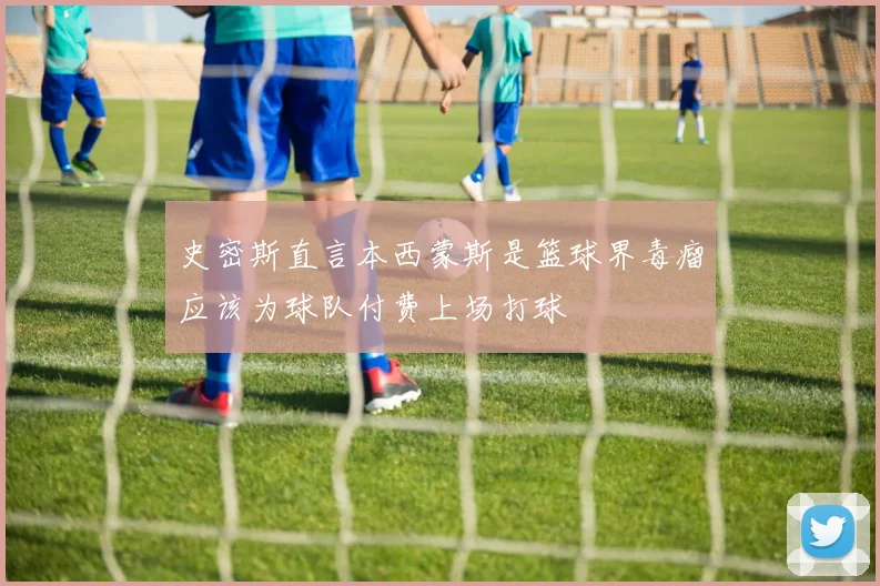 史密斯直言本西蒙斯是篮球界毒瘤应该为球队付费上场打球