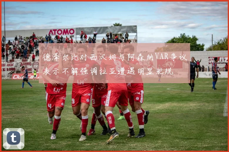 德泽尔比对西汉姆与阿森纳VAR争议表示不解强调拉亚遭遇明显犯规