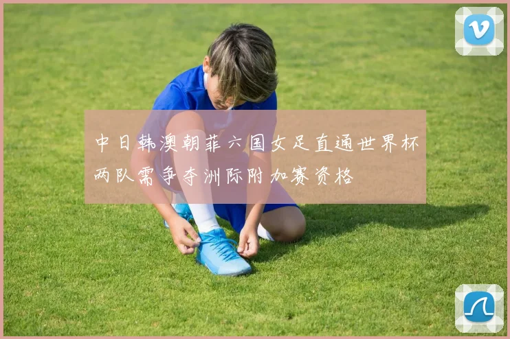 中日韩澳朝菲六国女足直通世界杯两队需争夺洲际附加赛资格