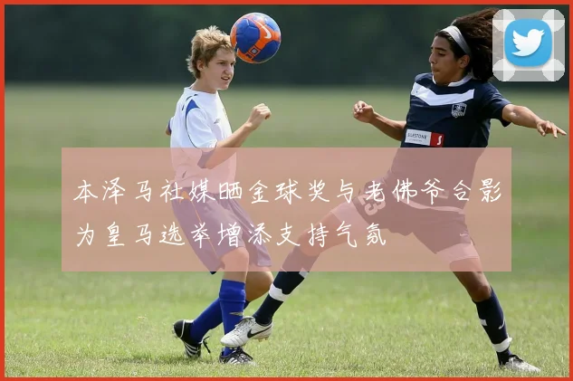 本泽马社媒晒金球奖与老佛爷合影为皇马选举增添支持气氛