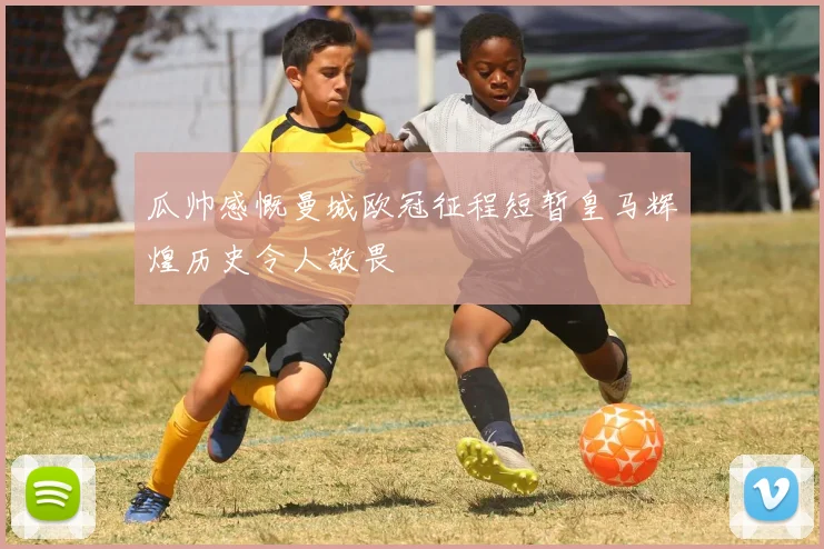 瓜帅感慨曼城欧冠征程短暂皇马辉煌历史令人敬畏