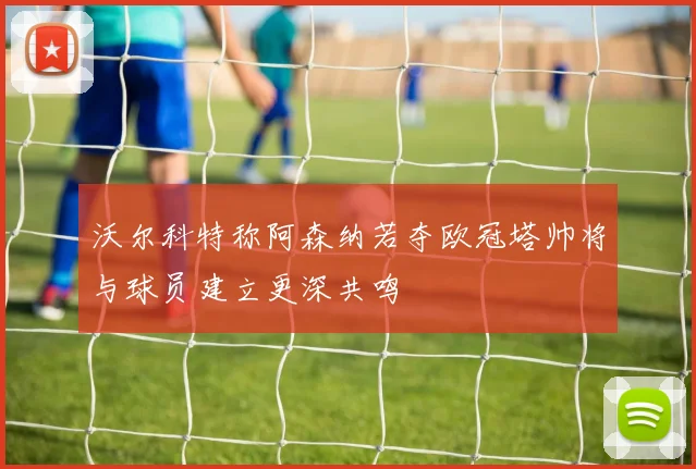 沃尔科特称阿森纳若夺欧冠塔帅将与球员建立更深共鸣