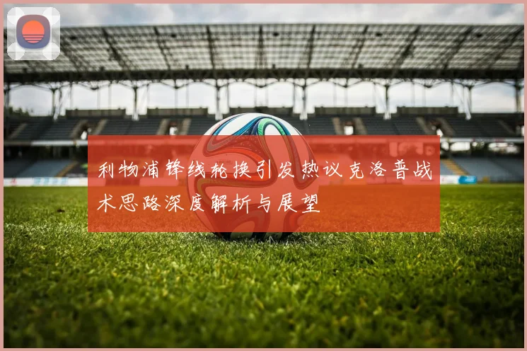 利物浦锋线轮换引发热议克洛普战术思路深度解析与展望