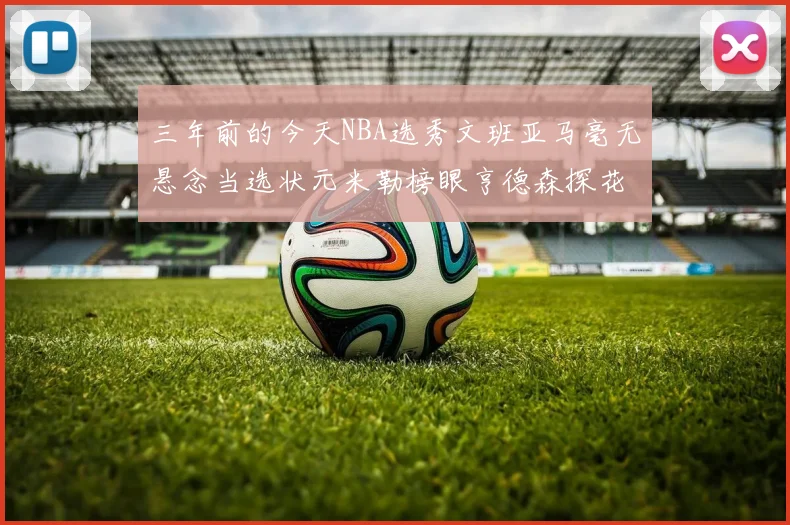 三年前的今天NBA选秀文班亚马毫无悬念当选状元米勒榜眼亨德森探花成就传奇时刻