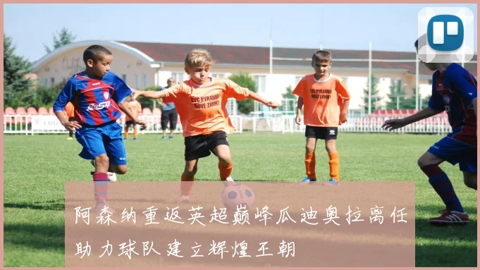 阿森纳重返英超巅峰瓜迪奥拉离任助力球队建立辉煌王朝