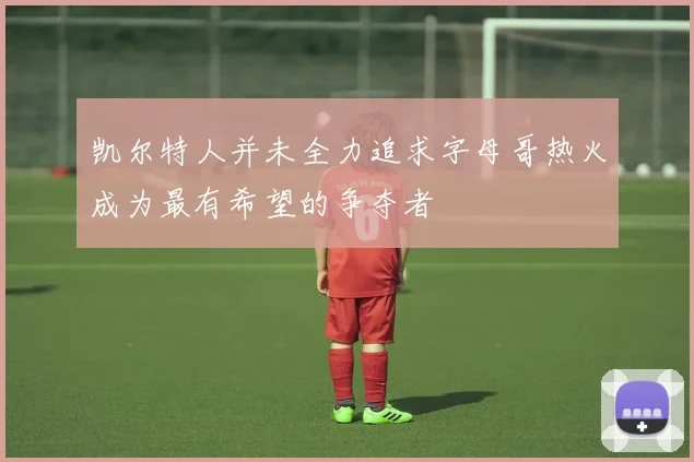凯尔特人并未全力追求字母哥热火成为最有希望的争夺者